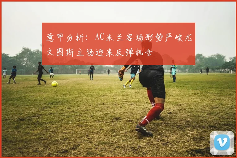 意甲分析：AC米兰客场形势严峻尤文图斯主场迎来反弹机会