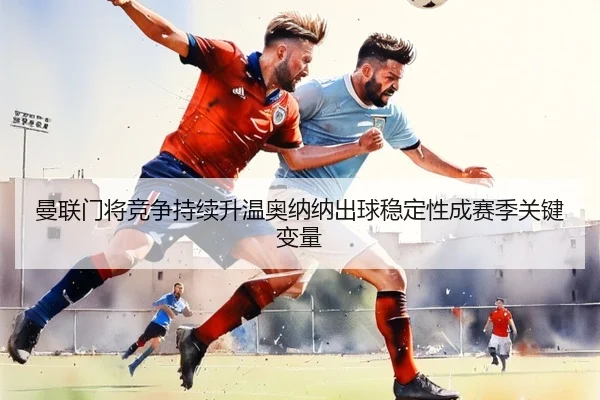 曼联门将竞争持续升温奥纳纳出球稳定性成赛季关键变量